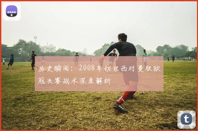 历史瞬间:2008年切尔西对曼联欧冠决赛战术深度解析