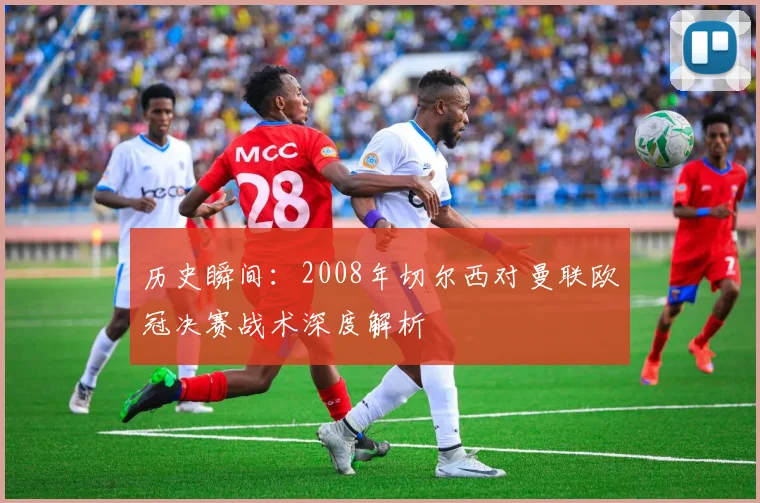 历史瞬间:2008年切尔西对曼联欧冠决赛战术深度解析